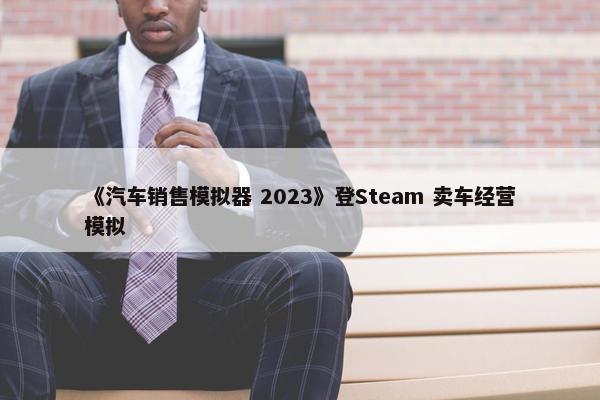 《汽车销售模拟器 2023》登Steam 卖车经营模拟