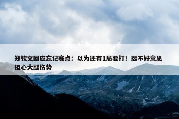 郑钦文回应忘记赛点：以为还有1局要打！挺不好意思 担心大腿伤势