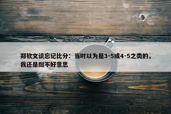 郑钦文谈忘记比分：当时以为是3-5或4-5之类的，我还是挺不好意思