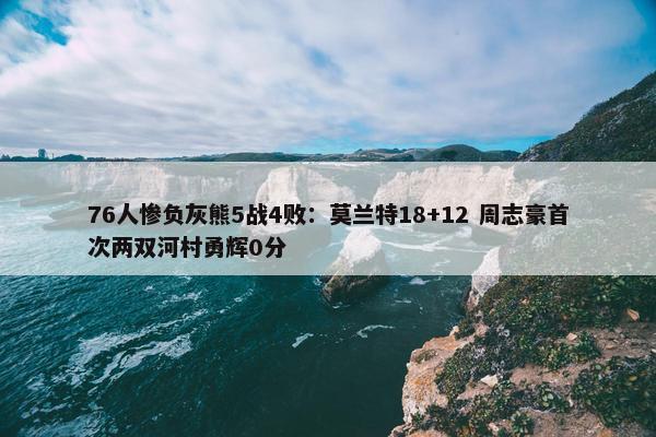 76人惨负灰熊5战4败：莫兰特18+12 周志豪首次两双河村勇辉0分