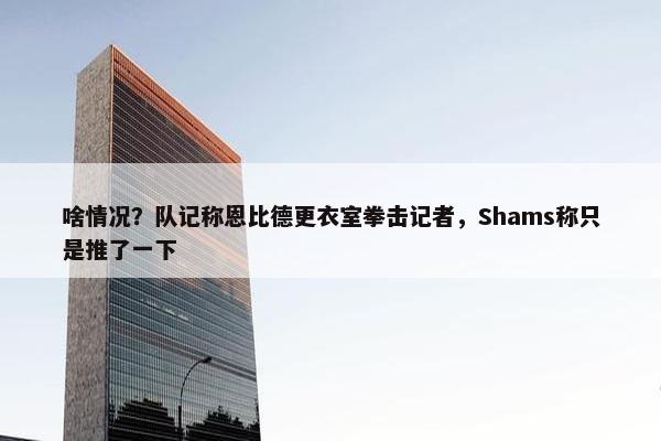 啥情况？队记称恩比德更衣室拳击记者，Shams称只是推了一下