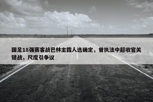 国足18强赛客战巴林主裁人选确定，曾执法中超收官关键战，尺度引争议