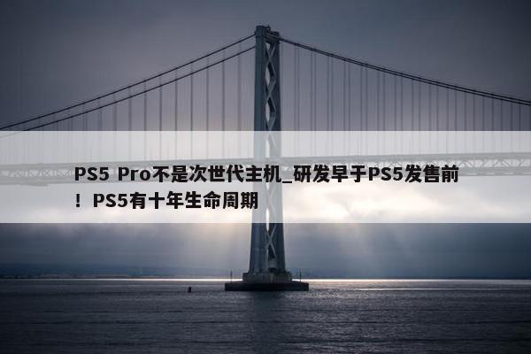 PS5 Pro不是次世代主机_研发早于PS5发售前！PS5有十年生命周期