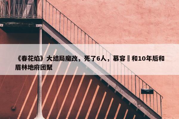 《春花焰》大结局魔改，死了6人，慕容璟和10年后和眉林地府团聚