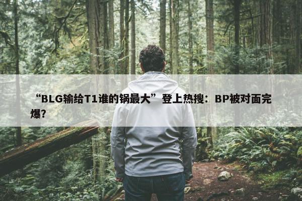 “BLG输给T1谁的锅最大”登上热搜：BP被对面完爆？