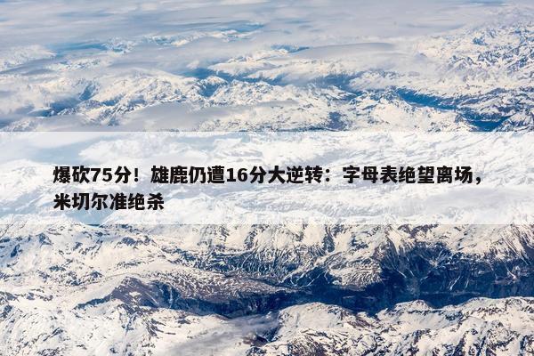 爆砍75分！雄鹿仍遭16分大逆转：字母表绝望离场，米切尔准绝杀