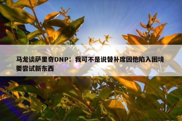 马龙谈萨里奇DNP：我可不是说替补席因他陷入困境 要尝试新东西