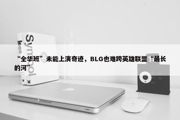 “全华班”未能上演奇迹，BLG也难跨英雄联盟“最长的河”