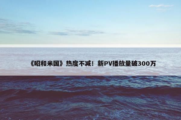 《昭和米国》热度不减！新PV播放量破300万