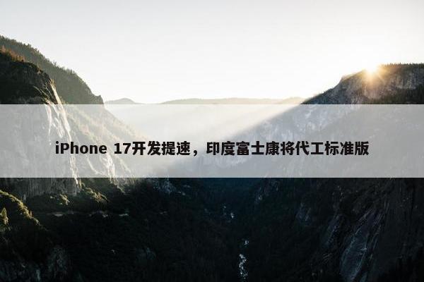 iPhone 17开发提速，印度富士康将代工标准版