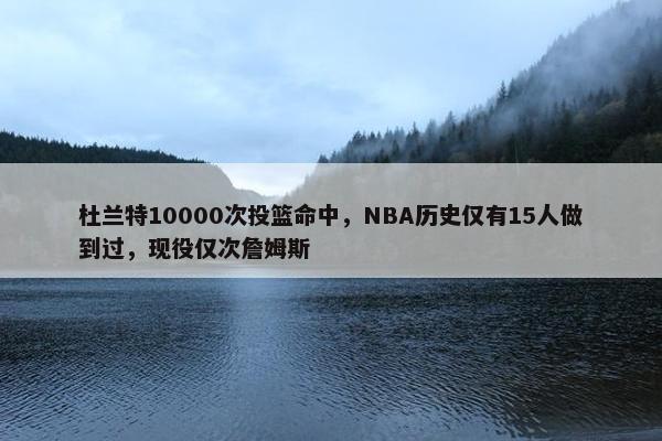 杜兰特10000次投篮命中，NBA历史仅有15人做到过，现役仅次詹姆斯