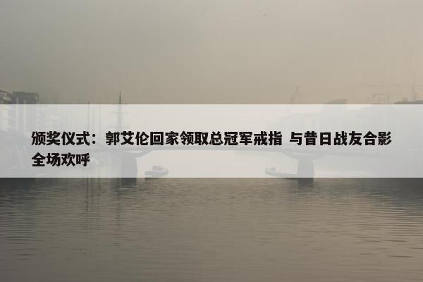 颁奖仪式：郭艾伦回家领取总冠军戒指 与昔日战友合影全场欢呼