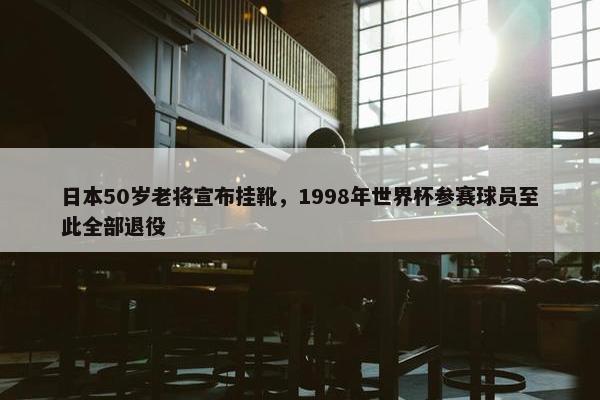 日本50岁老将宣布挂靴，1998年世界杯参赛球员至此全部退役