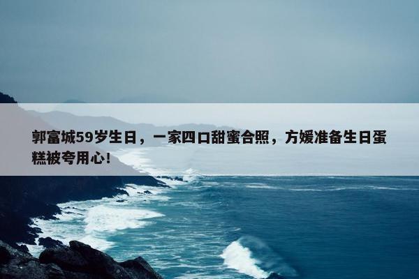 郭富城59岁生日，一家四口甜蜜合照，方媛准备生日蛋糕被夸用心！