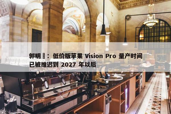 郭明錤：低价版苹果 Vision Pro 量产时间已被推迟到 2027 年以后