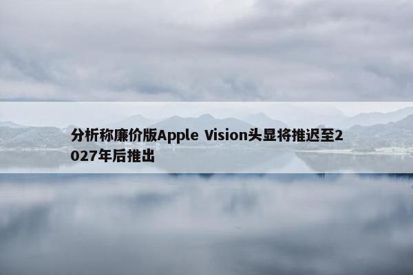 分析称廉价版Apple Vision头显将推迟至2027年后推出