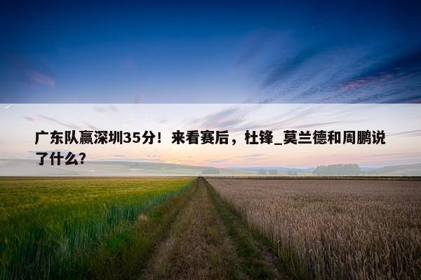 广东队赢深圳35分！来看赛后，杜锋_莫兰德和周鹏说了什么？