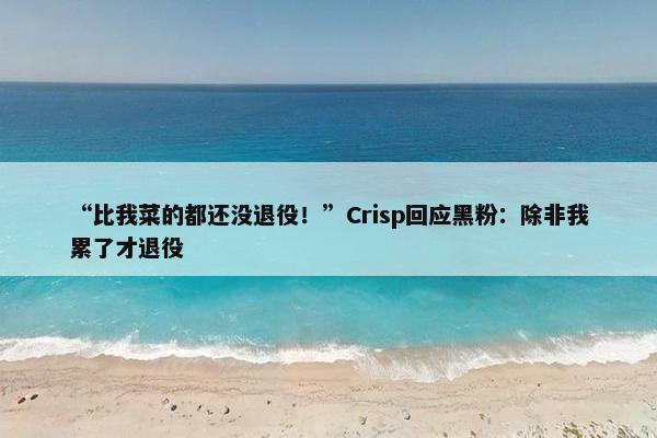 “比我菜的都还没退役！”Crisp回应黑粉：除非我累了才退役