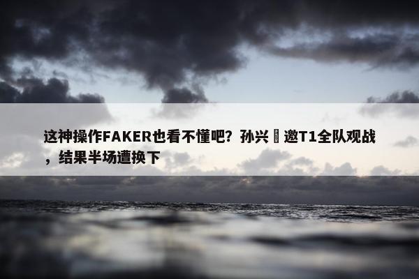 这神操作FAKER也看不懂吧？孙兴慜邀T1全队观战，结果半场遭换下