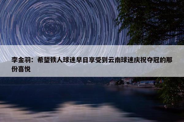 李金羽：希望铁人球迷早日享受到云南球迷庆祝夺冠的那份喜悦