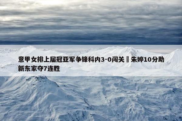 意甲女排上届冠亚军争锋科内3-0闯关 朱婷10分助新东家夺7连胜