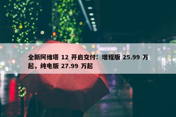 全新阿维塔 12 开启交付：增程版 25.99 万起，纯电版 27.99 万起