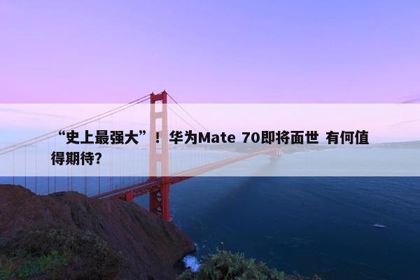 “史上最强大”！华为Mate 70即将面世 有何值得期待？