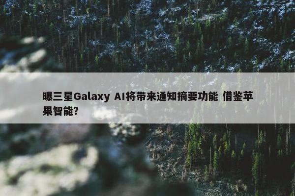 曝三星Galaxy AI将带来通知摘要功能 借鉴苹果智能？