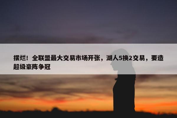 摆烂！全联盟最大交易市场开张，湖人5换2交易，要造超级豪阵争冠