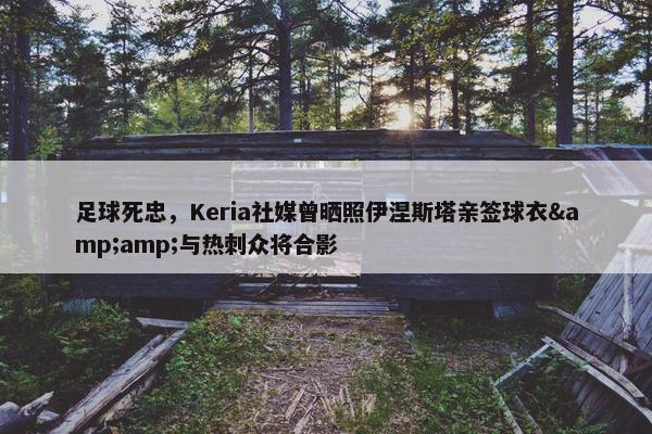 足球死忠，Keria社媒曾晒照伊涅斯塔亲签球衣&与热刺众将合影