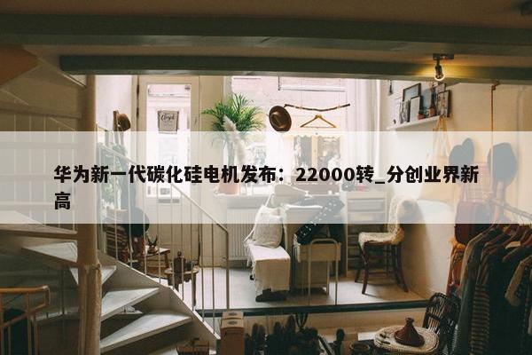 华为新一代碳化硅电机发布：22000转_分创业界新高