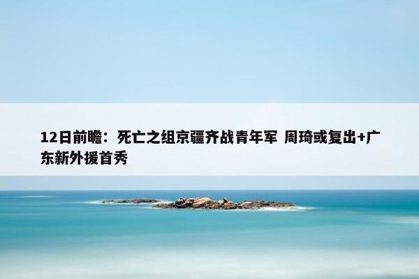 12日前瞻：死亡之组京疆齐战青年军 周琦或复出+广东新外援首秀