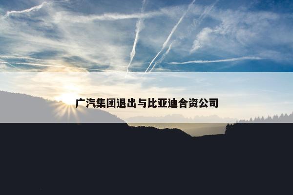 广汽集团退出与比亚迪合资公司