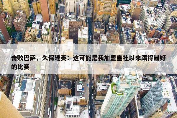 击败巴萨，久保建英：这可能是我加盟皇社以来踢得最好的比赛