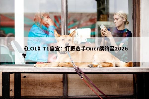 《LOL》T1官宣：打野选手Oner续约至2026年