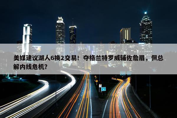 美媒建议湖人6换2交易！夺格兰特罗威辅佐詹眉，佩总解内线危机？