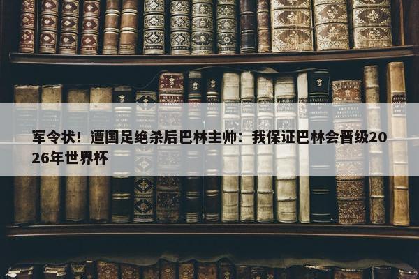 军令状！遭国足绝杀后巴林主帅：我保证巴林会晋级2026年世界杯