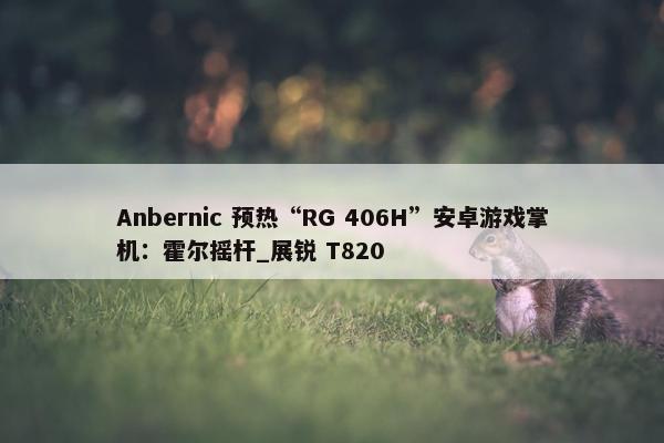 Anbernic 预热“RG 406H”安卓游戏掌机：霍尔摇杆_展锐 T820