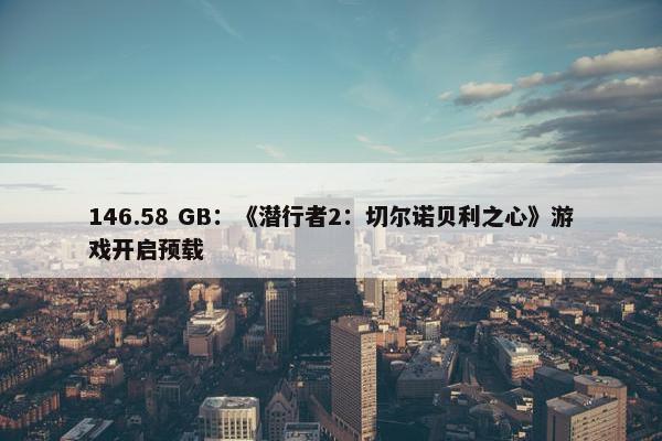 146.58 GB：《潜行者2：切尔诺贝利之心》游戏开启预载