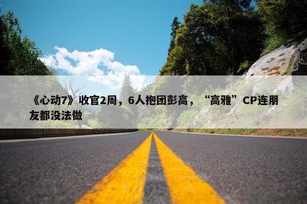 《心动7》收官2周，6人抱团彭高，“高雅”CP连朋友都没法做