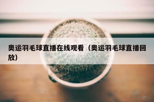 奥运羽毛球直播在线观看（奥运羽毛球直播回放）