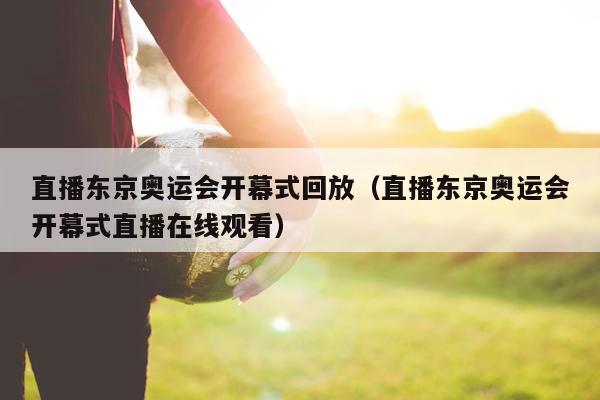 直播东京奥运会开幕式回放（直播东京奥运会开幕式直播在线观看）