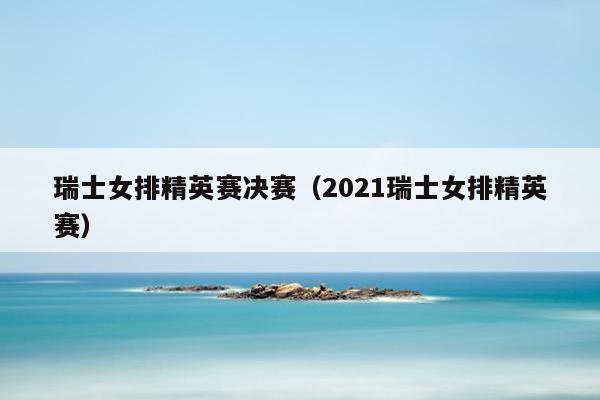 瑞士女排精英赛决赛（2021瑞士女排精英赛）