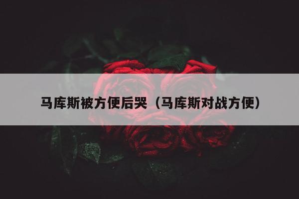 马库斯被方便后哭（马库斯对战方便）