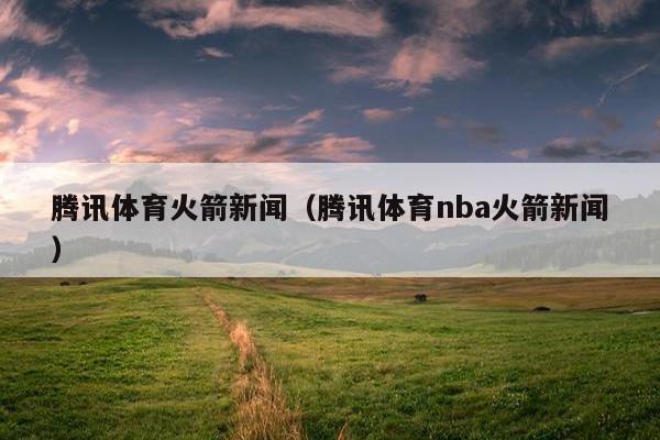 腾讯体育火箭新闻（腾讯体育nba火箭新闻）