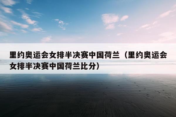 里约奥运会女排半决赛中国荷兰（里约奥运会女排半决赛中国荷兰比分）