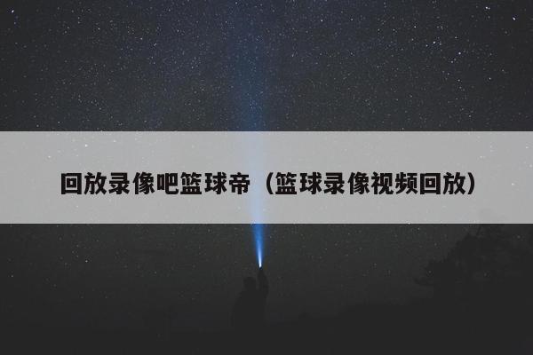 回放录像吧篮球帝（篮球录像视频回放）