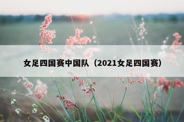 女足四国赛中国队（2021女足四国赛）