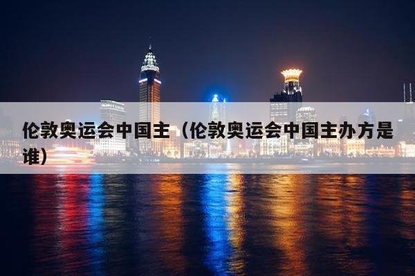 伦敦奥运会中国主（伦敦奥运会中国主办方是谁）