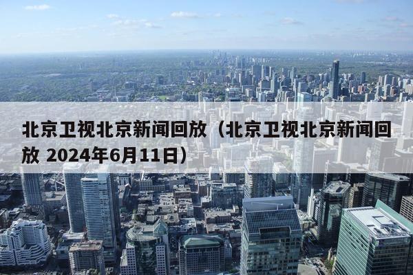 北京卫视北京新闻回放（北京卫视北京新闻回放 2024年6月11日）